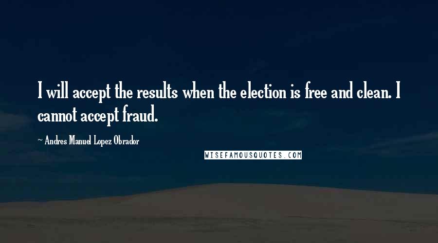 Andres Manuel Lopez Obrador Quotes: I will accept the results when the election is free and clean. I cannot accept fraud.