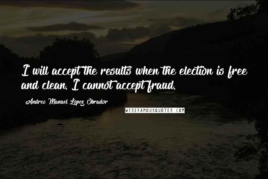 Andres Manuel Lopez Obrador Quotes: I will accept the results when the election is free and clean. I cannot accept fraud.