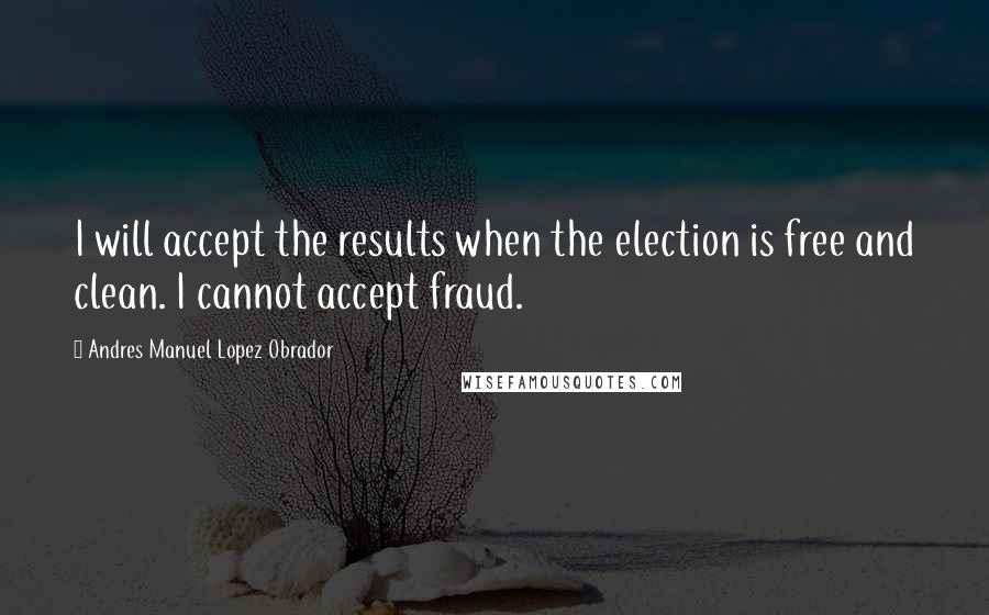 Andres Manuel Lopez Obrador Quotes: I will accept the results when the election is free and clean. I cannot accept fraud.