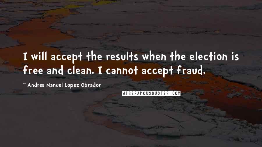 Andres Manuel Lopez Obrador Quotes: I will accept the results when the election is free and clean. I cannot accept fraud.