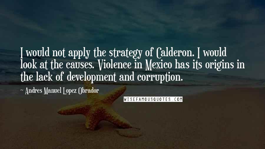 Andres Manuel Lopez Obrador Quotes: I would not apply the strategy of Calderon. I would look at the causes. Violence in Mexico has its origins in the lack of development and corruption.