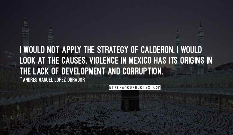 Andres Manuel Lopez Obrador Quotes: I would not apply the strategy of Calderon. I would look at the causes. Violence in Mexico has its origins in the lack of development and corruption.