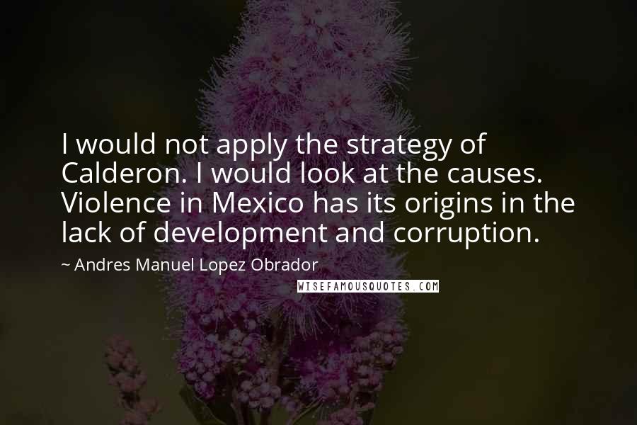 Andres Manuel Lopez Obrador Quotes: I would not apply the strategy of Calderon. I would look at the causes. Violence in Mexico has its origins in the lack of development and corruption.