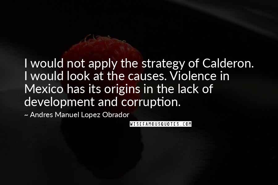 Andres Manuel Lopez Obrador Quotes: I would not apply the strategy of Calderon. I would look at the causes. Violence in Mexico has its origins in the lack of development and corruption.