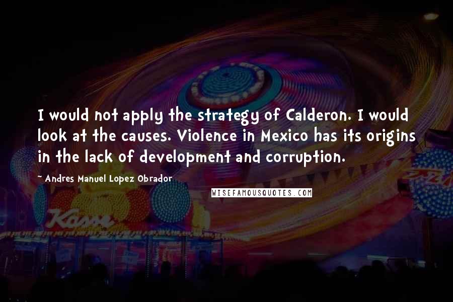 Andres Manuel Lopez Obrador Quotes: I would not apply the strategy of Calderon. I would look at the causes. Violence in Mexico has its origins in the lack of development and corruption.