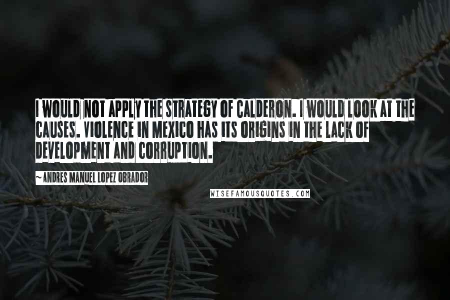 Andres Manuel Lopez Obrador Quotes: I would not apply the strategy of Calderon. I would look at the causes. Violence in Mexico has its origins in the lack of development and corruption.