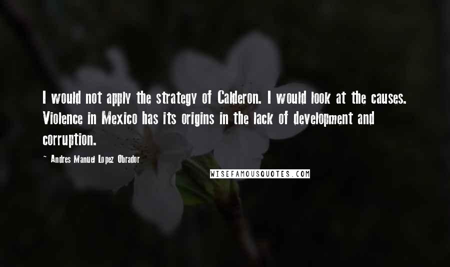 Andres Manuel Lopez Obrador Quotes: I would not apply the strategy of Calderon. I would look at the causes. Violence in Mexico has its origins in the lack of development and corruption.
