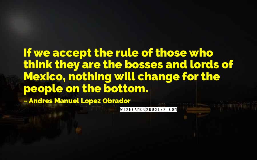 Andres Manuel Lopez Obrador Quotes: If we accept the rule of those who think they are the bosses and lords of Mexico, nothing will change for the people on the bottom.