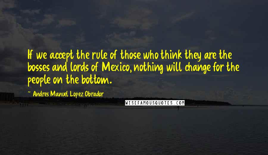 Andres Manuel Lopez Obrador Quotes: If we accept the rule of those who think they are the bosses and lords of Mexico, nothing will change for the people on the bottom.