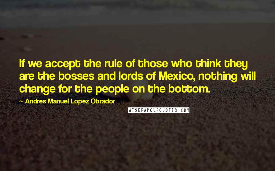 Andres Manuel Lopez Obrador Quotes: If we accept the rule of those who think they are the bosses and lords of Mexico, nothing will change for the people on the bottom.