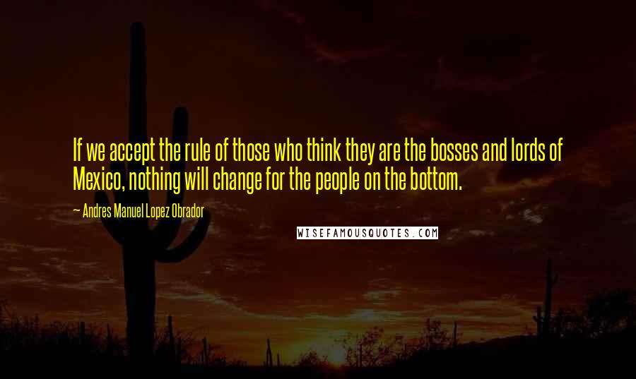 Andres Manuel Lopez Obrador Quotes: If we accept the rule of those who think they are the bosses and lords of Mexico, nothing will change for the people on the bottom.