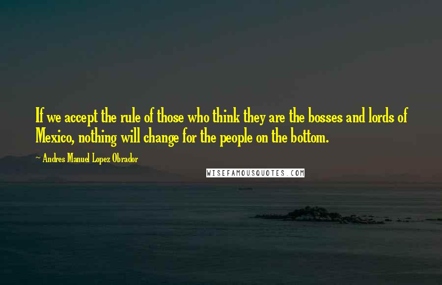 Andres Manuel Lopez Obrador Quotes: If we accept the rule of those who think they are the bosses and lords of Mexico, nothing will change for the people on the bottom.