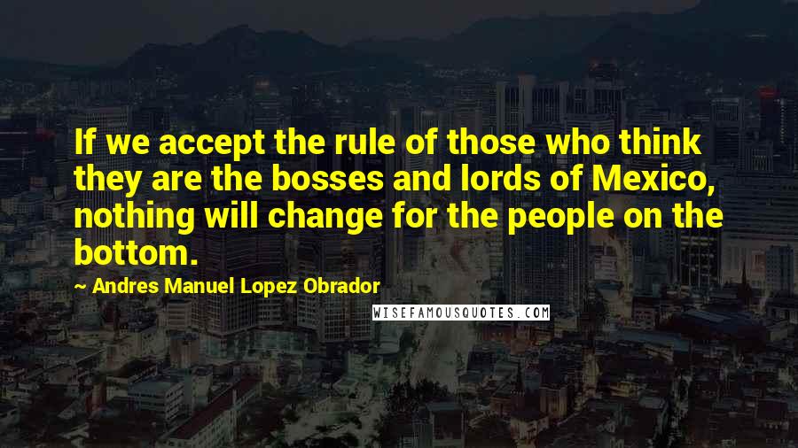 Andres Manuel Lopez Obrador Quotes: If we accept the rule of those who think they are the bosses and lords of Mexico, nothing will change for the people on the bottom.