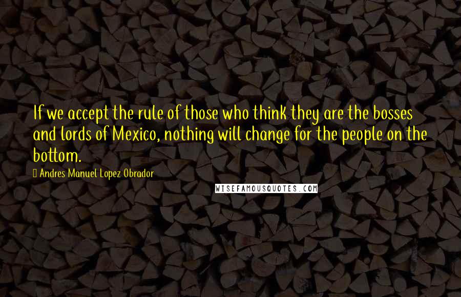 Andres Manuel Lopez Obrador Quotes: If we accept the rule of those who think they are the bosses and lords of Mexico, nothing will change for the people on the bottom.