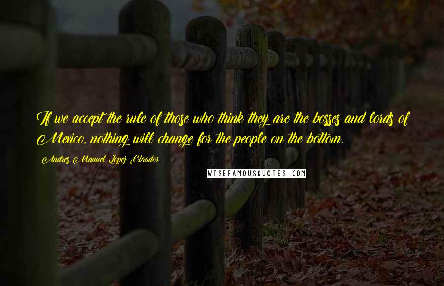 Andres Manuel Lopez Obrador Quotes: If we accept the rule of those who think they are the bosses and lords of Mexico, nothing will change for the people on the bottom.