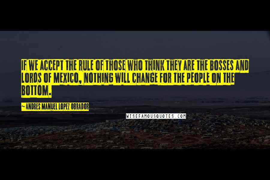 Andres Manuel Lopez Obrador Quotes: If we accept the rule of those who think they are the bosses and lords of Mexico, nothing will change for the people on the bottom.