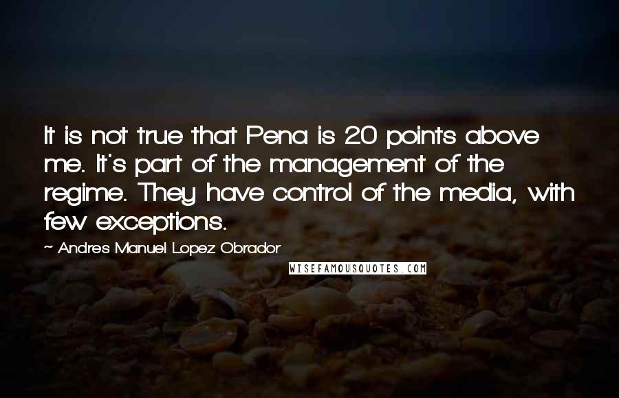 Andres Manuel Lopez Obrador Quotes: It is not true that Pena is 20 points above me. It's part of the management of the regime. They have control of the media, with few exceptions.