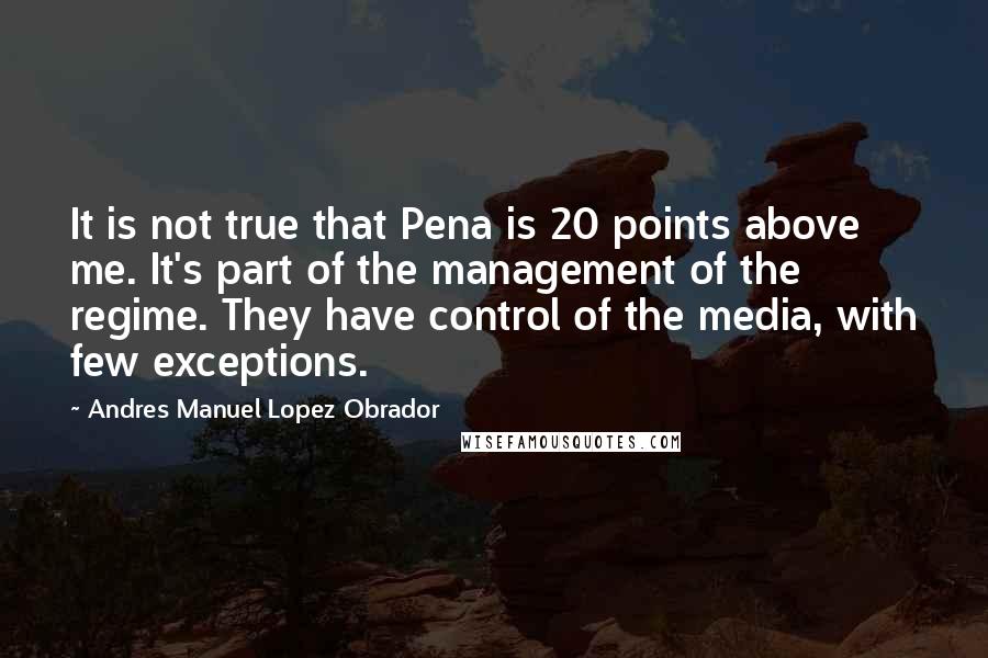 Andres Manuel Lopez Obrador Quotes: It is not true that Pena is 20 points above me. It's part of the management of the regime. They have control of the media, with few exceptions.