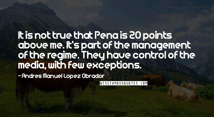 Andres Manuel Lopez Obrador Quotes: It is not true that Pena is 20 points above me. It's part of the management of the regime. They have control of the media, with few exceptions.