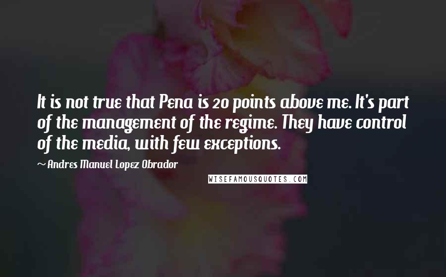 Andres Manuel Lopez Obrador Quotes: It is not true that Pena is 20 points above me. It's part of the management of the regime. They have control of the media, with few exceptions.