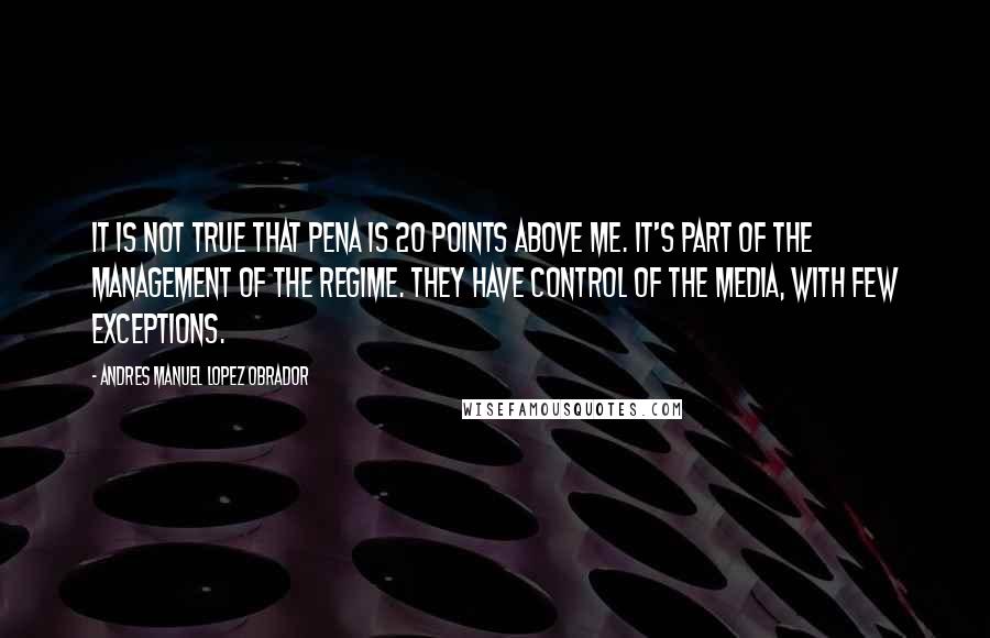 Andres Manuel Lopez Obrador Quotes: It is not true that Pena is 20 points above me. It's part of the management of the regime. They have control of the media, with few exceptions.