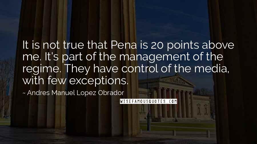 Andres Manuel Lopez Obrador Quotes: It is not true that Pena is 20 points above me. It's part of the management of the regime. They have control of the media, with few exceptions.