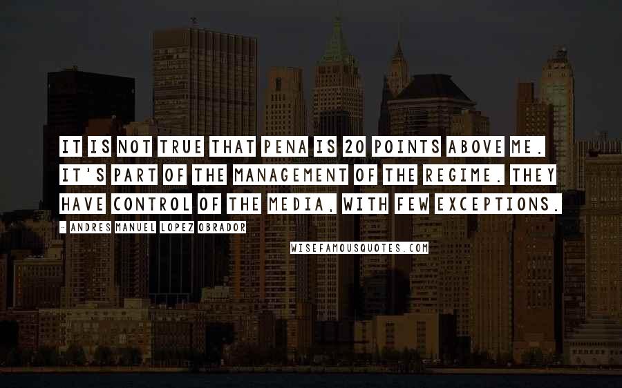 Andres Manuel Lopez Obrador Quotes: It is not true that Pena is 20 points above me. It's part of the management of the regime. They have control of the media, with few exceptions.