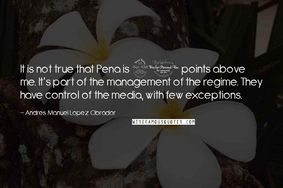 Andres Manuel Lopez Obrador Quotes: It is not true that Pena is 20 points above me. It's part of the management of the regime. They have control of the media, with few exceptions.