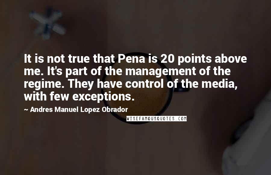 Andres Manuel Lopez Obrador Quotes: It is not true that Pena is 20 points above me. It's part of the management of the regime. They have control of the media, with few exceptions.
