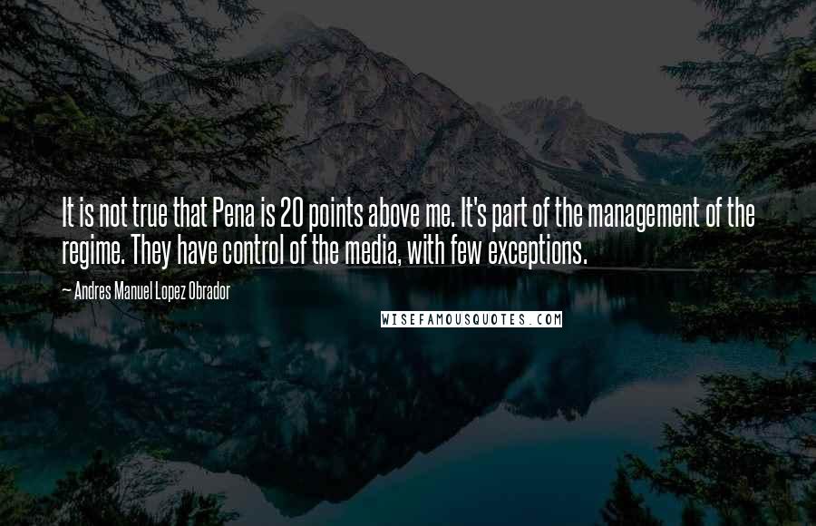 Andres Manuel Lopez Obrador Quotes: It is not true that Pena is 20 points above me. It's part of the management of the regime. They have control of the media, with few exceptions.