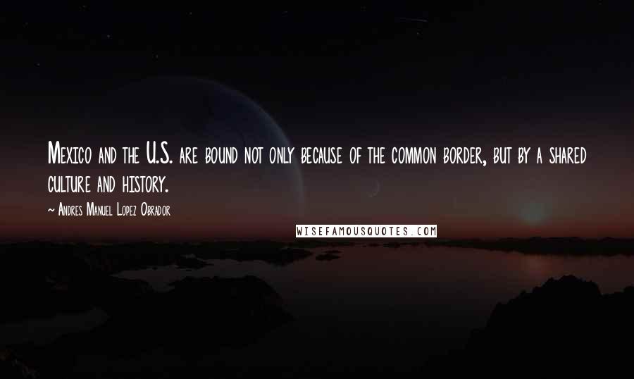 Andres Manuel Lopez Obrador Quotes: Mexico and the U.S. are bound not only because of the common border, but by a shared culture and history.