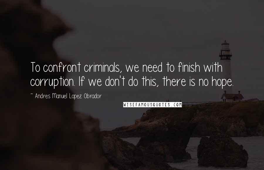 Andres Manuel Lopez Obrador Quotes: To confront criminals, we need to finish with corruption. If we don't do this, there is no hope.