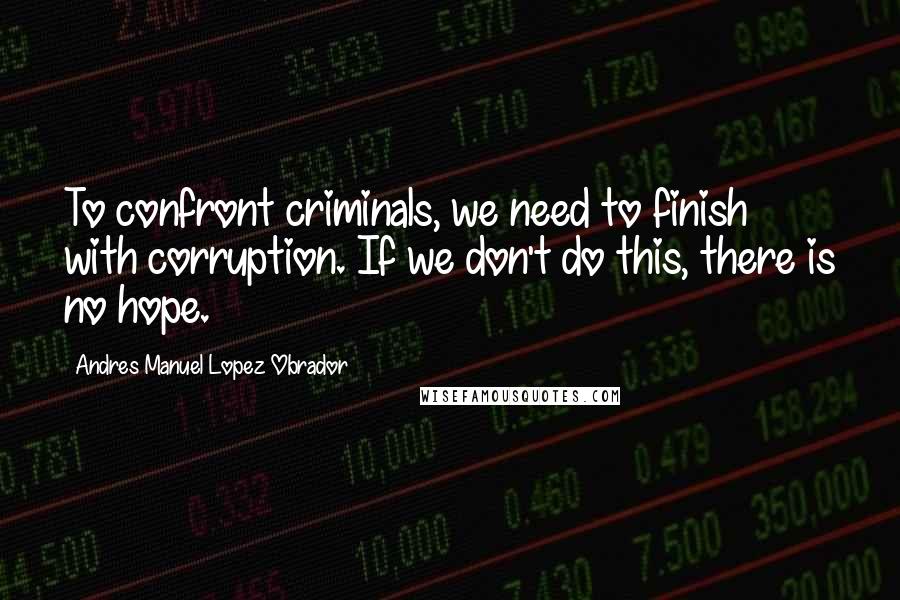 Andres Manuel Lopez Obrador Quotes: To confront criminals, we need to finish with corruption. If we don't do this, there is no hope.