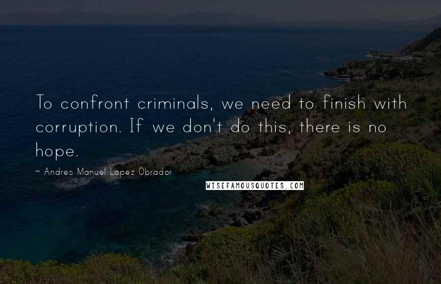 Andres Manuel Lopez Obrador Quotes: To confront criminals, we need to finish with corruption. If we don't do this, there is no hope.