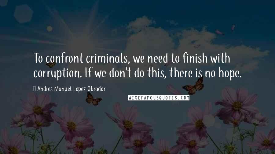 Andres Manuel Lopez Obrador Quotes: To confront criminals, we need to finish with corruption. If we don't do this, there is no hope.