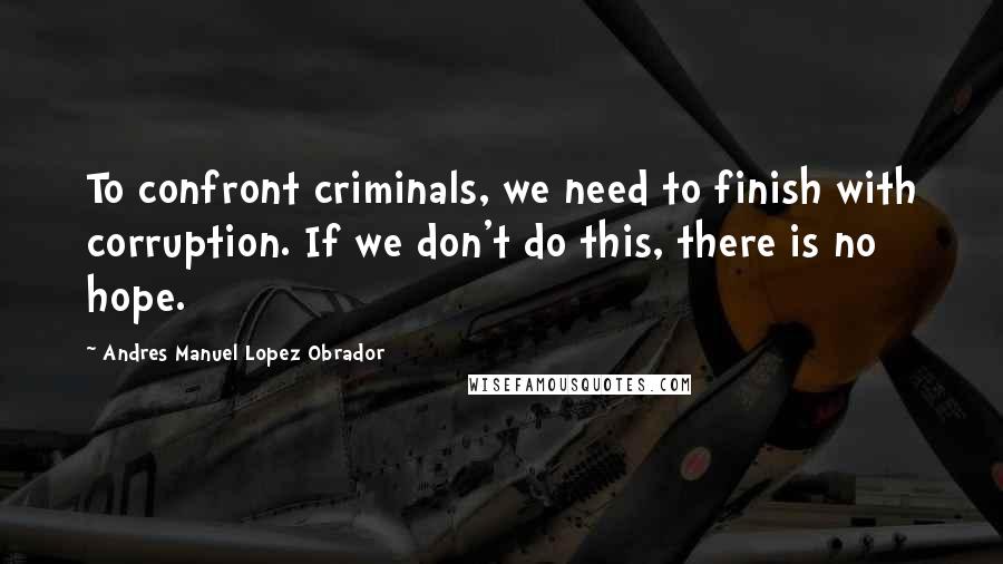 Andres Manuel Lopez Obrador Quotes: To confront criminals, we need to finish with corruption. If we don't do this, there is no hope.