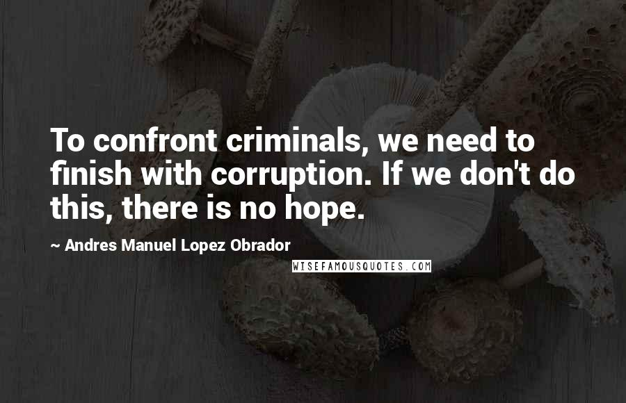 Andres Manuel Lopez Obrador Quotes: To confront criminals, we need to finish with corruption. If we don't do this, there is no hope.