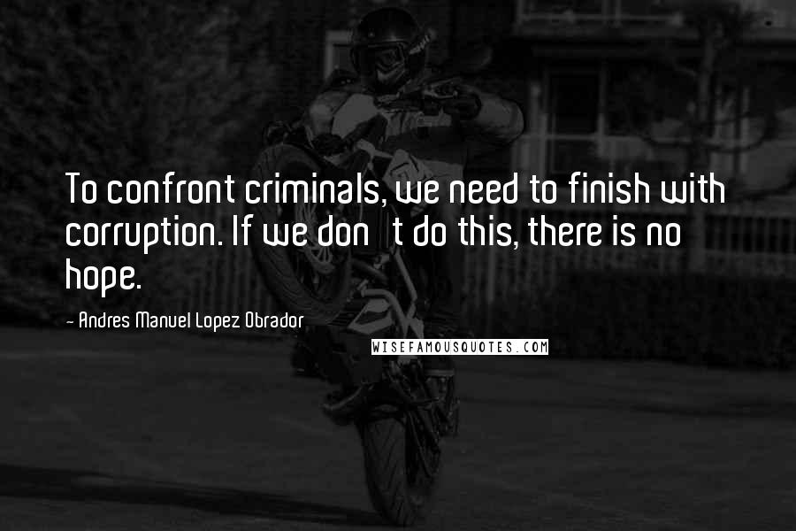 Andres Manuel Lopez Obrador Quotes: To confront criminals, we need to finish with corruption. If we don't do this, there is no hope.