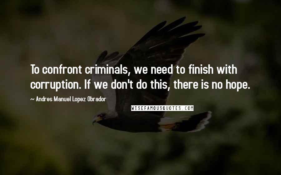 Andres Manuel Lopez Obrador Quotes: To confront criminals, we need to finish with corruption. If we don't do this, there is no hope.