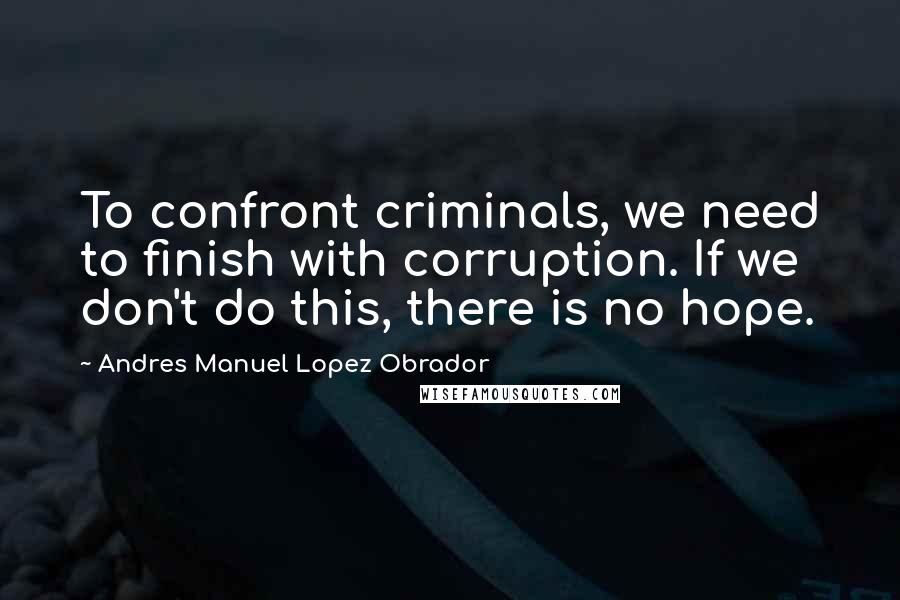 Andres Manuel Lopez Obrador Quotes: To confront criminals, we need to finish with corruption. If we don't do this, there is no hope.