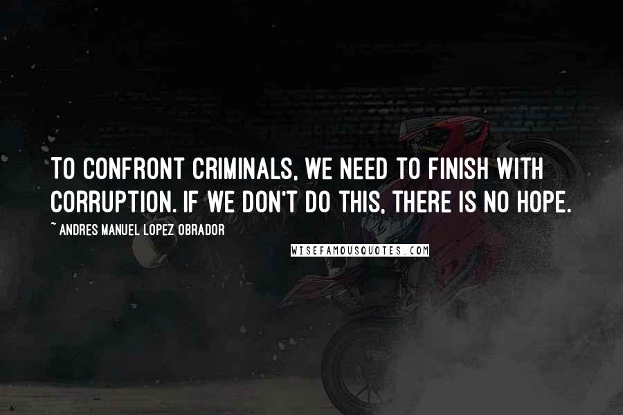 Andres Manuel Lopez Obrador Quotes: To confront criminals, we need to finish with corruption. If we don't do this, there is no hope.