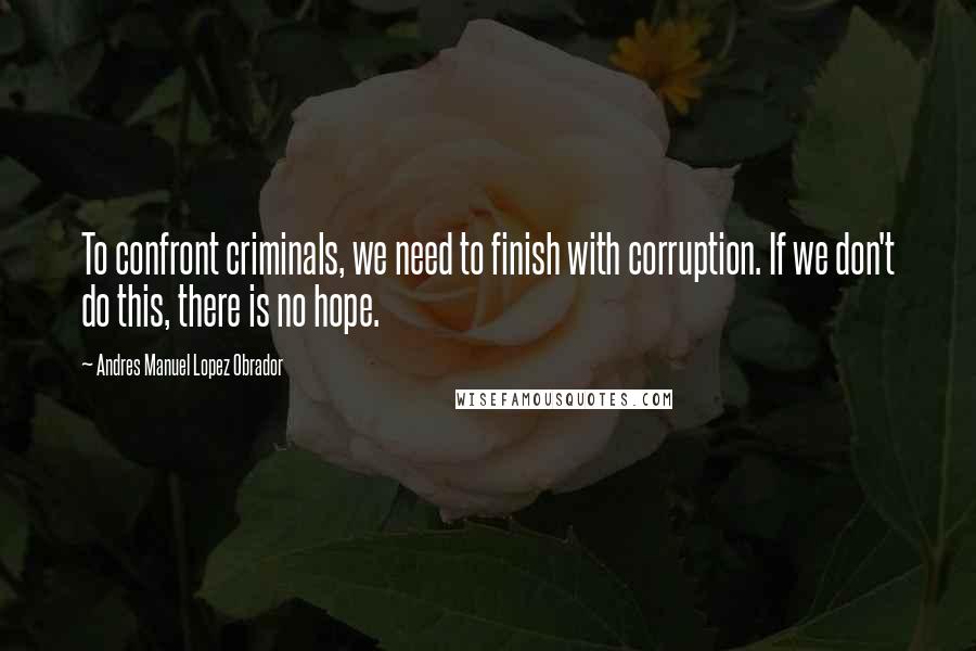 Andres Manuel Lopez Obrador Quotes: To confront criminals, we need to finish with corruption. If we don't do this, there is no hope.