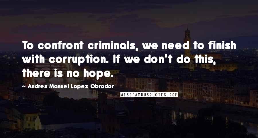 Andres Manuel Lopez Obrador Quotes: To confront criminals, we need to finish with corruption. If we don't do this, there is no hope.