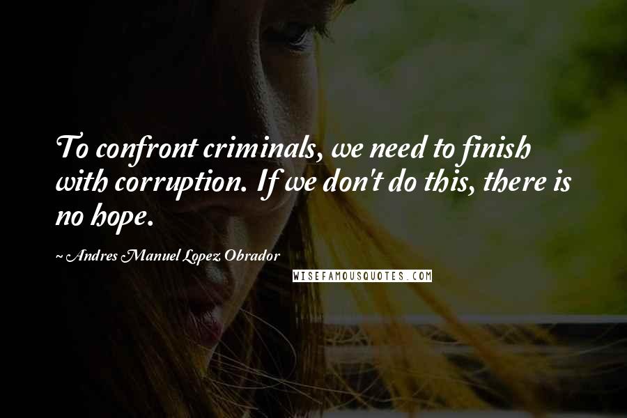 Andres Manuel Lopez Obrador Quotes: To confront criminals, we need to finish with corruption. If we don't do this, there is no hope.