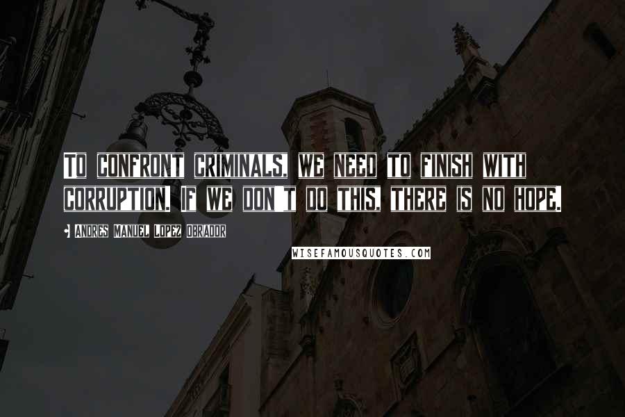 Andres Manuel Lopez Obrador Quotes: To confront criminals, we need to finish with corruption. If we don't do this, there is no hope.