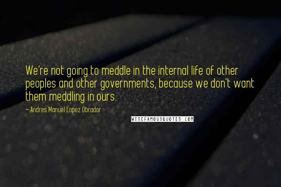 Andres Manuel Lopez Obrador Quotes: We're not going to meddle in the internal life of other peoples and other governments, because we don't want them meddling in ours.