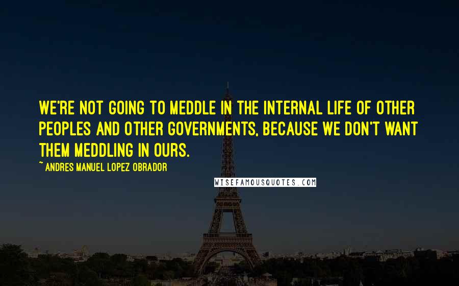 Andres Manuel Lopez Obrador Quotes: We're not going to meddle in the internal life of other peoples and other governments, because we don't want them meddling in ours.