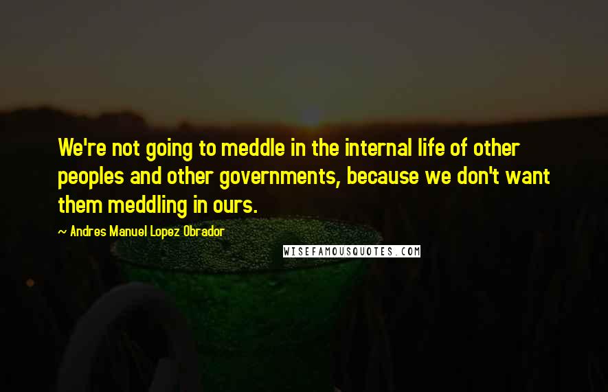 Andres Manuel Lopez Obrador Quotes: We're not going to meddle in the internal life of other peoples and other governments, because we don't want them meddling in ours.