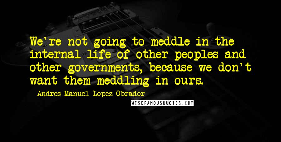 Andres Manuel Lopez Obrador Quotes: We're not going to meddle in the internal life of other peoples and other governments, because we don't want them meddling in ours.