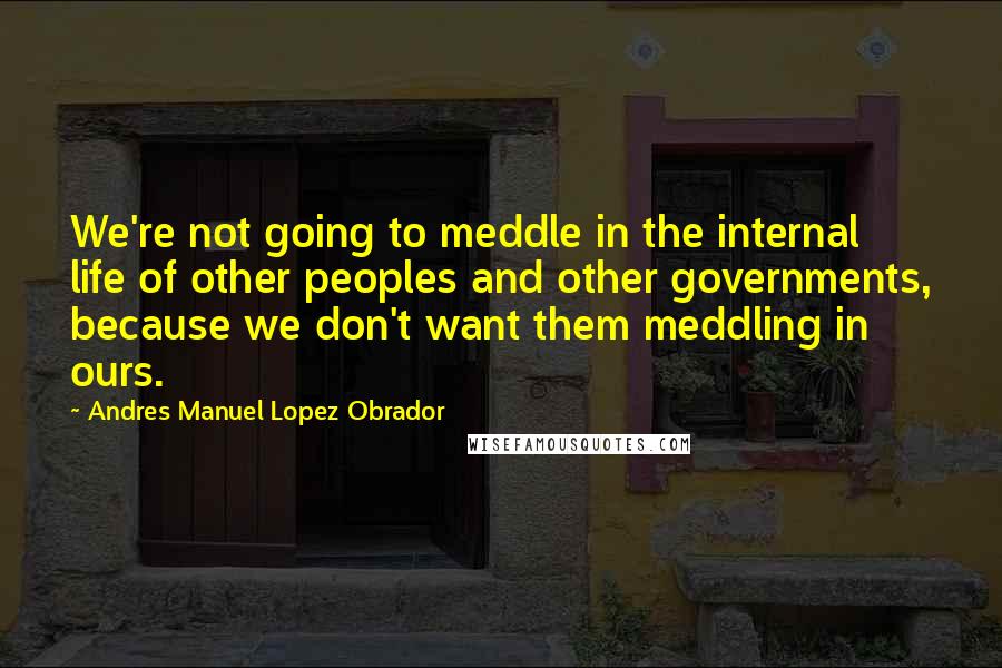 Andres Manuel Lopez Obrador Quotes: We're not going to meddle in the internal life of other peoples and other governments, because we don't want them meddling in ours.